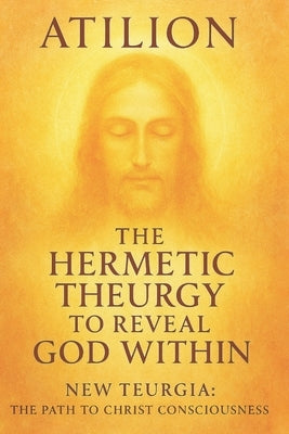 The Hermetic Theurgy to Reveal God Within: New Teurgia: The Path to Christ Consciousness by Atilion