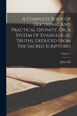 A Complete Body Of Doctrinal And Practical Divinity, Or, A System Of Evangelical Truths, Deduced From The Sacred Scriptures; Volume 1 by Gill, John