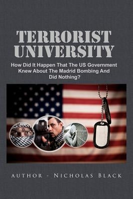 Terrorist University: How Did It Happen That The US Government Knew About The Madrid Bombing And Did Nothing? by Black, Nicholas
