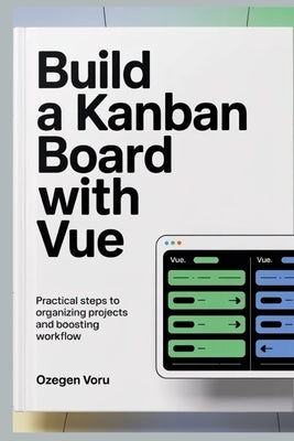 Build a Kanban Board With Vue: Practical Steps to Organizing Projects and Boosting Workflow by Voru, Ozegen