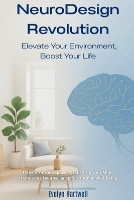 Transform Your Spaces, Transform Your Mind: Harnessing Neuroscience for Optimal Well-Being: NeuroDesign Revolution: Elevate Your Environment, Boost Yo by Hartwell, Evelyn