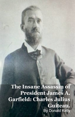The Insane Assassin of President James A. Garfield: Charles Julius Guiteau. by Kelly, Donald
