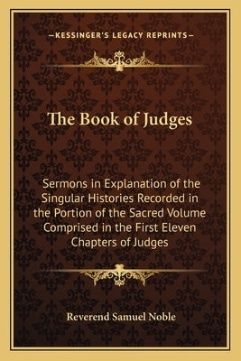 The Book of Judges: Sermons in Explanation of the Singular Histories Recorded in the Portion of the Sacred Volume Comprised in the First E by Noble, Reverend Samuel
