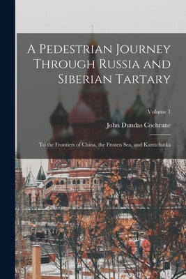 A Pedestrian Journey Through Russia and Siberian Tartary: To the Frontiers of China, the Frozen Sea, and Kamtchatka; Volume 1 by Cochrane, John Dundas
