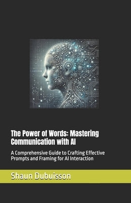 The Power of Words: Mastering Communication with AI: A Comprehensive Guide to Crafting Effective Prompts and Framing for AI Interaction by Dubuisson, Shaun