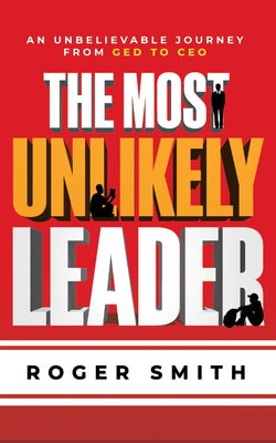 The Most Unlikely Leader: An Unbelievable Journey from GED to CEO by Smith, Roger