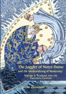 The Juggler of Notre Dame and the Medievalizing of Modernity: Volume 5: Tumbling into the Twentieth Century by Ziolkowski, Jan M.