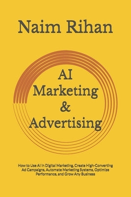 AI Marketing & Advertising: How to Use AI in Digital Marketing, Create High-Converting Ad Campaigns, Automate Marketing Systems, Optimize Performance, by Rihan, Naim