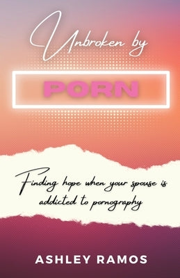 Unbroken by Porn: Finding Hope When Your Spouse is Addicted to Pornography by Ramos, Ashley