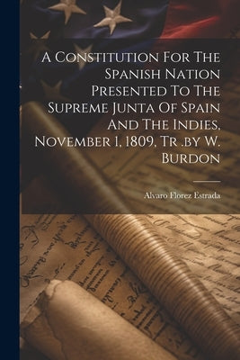 A Constitution For The Spanish Nation Presented To The Supreme Junta Of Spain And The Indies, November 1, 1809, Tr .by W. Burdon by Estrada, Alvaro Florez