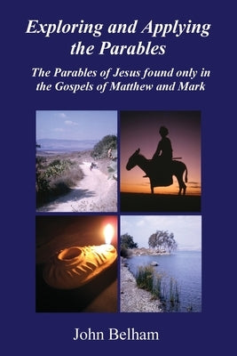Exploring and Applying the Parables The Parables of Jesus found only in the Gospels of Matthew and Mark by Belham, John