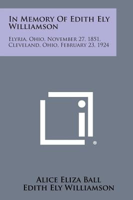 In Memory of Edith Ely Williamson: Elyria, Ohio, November 27, 1851, Cleveland, Ohio, February 23, 1924 by Ball, Alice Eliza