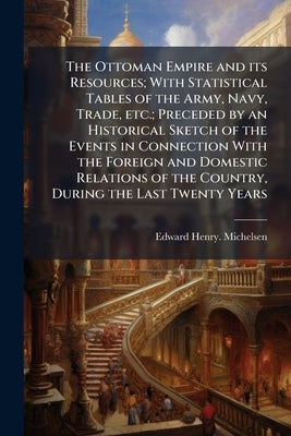 The Ottoman Empire and its Resources; With Statistical Tables of the Army, Navy, Trade, etc.; Preceded by an Historical Sketch of the Events in Connec by Michelsen, Edward Henry