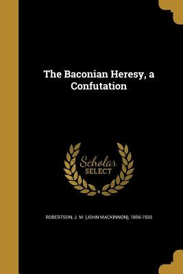 The Baconian Heresy, a Confutation by Robertson, J. M. (John MacKinnon) 1856-