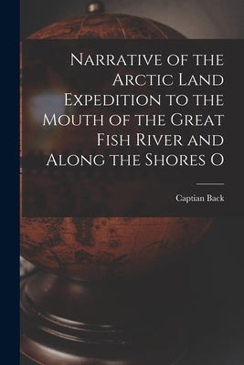 Narrative of the Arctic Land Expedition to the Mouth of the Great Fish River and Along the Shores O by Back, Captian