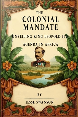 The Colonial Mandate: Unveiling King Leopold II's Agenda in Africa by Swanson, Jesse