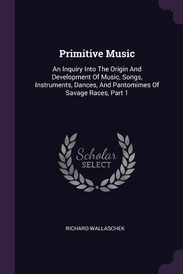 Primitive Music: An Inquiry Into The Origin And Development Of Music, Songs, Instruments, Dances, And Pantomimes Of Savage Races, Part by Wallaschek, Richard