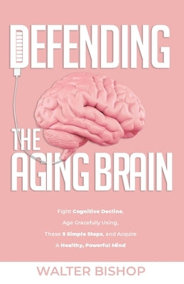 Defending the Aging Brain: Fight Cognitive Decline, Age Gracefully Using These 5 Simple Steps, and Acquire A Healthy, Powerful Mind by Bishop, Walter