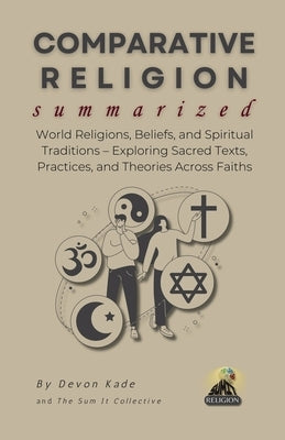 COMPARATIVE RELIGION Summarized: World Religions, Beliefs, and Spiritual Traditions - Exploring Sacred Texts, Practices, and Theories Across Faiths by Kade, Devon