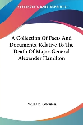 A Collection Of Facts And Documents, Relative To The Death Of Major-General Alexander Hamilton by Coleman, William