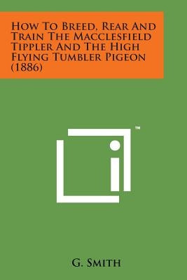 How to Breed, Rear and Train the Macclesfield Tippler and the High Flying Tumbler Pigeon (1886) by Smith, G.