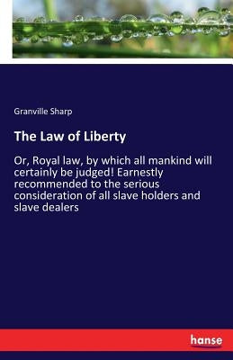 The Law of Liberty: Or, Royal law, by which all mankind will certainly be judged! Earnestly recommended to the serious consideration of all slave hold by Sharp, Granville