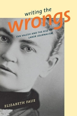 Writing the Wrongs: Eva Valesh and the Rise of Labor Journalism by Faue, Elizabeth