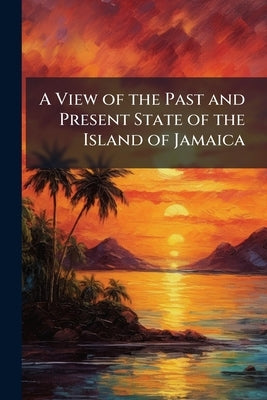 A View of the Past and Present State of the Island of Jamaica: With Remarks On the Moral and Physical Condition of the Slaves, and On the Abolition of by Anonymous