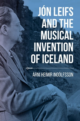 Jón Leifs and the Musical Invention of Iceland by Ingólfsson, Árni Heimir