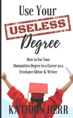 Use Your Useless Degree: How to Use Your Humanities Degree in a Career as a Freelance Editor and Writer by Herr, Kathrin