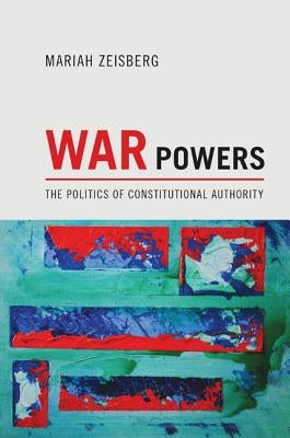 War Powers: The Politics of Constitutional Authority by Zeisberg, Mariah