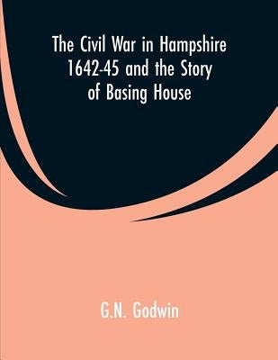 The Civil War in Hampshire 1642-45 and the Story of Basing House by Godwin, G. N.