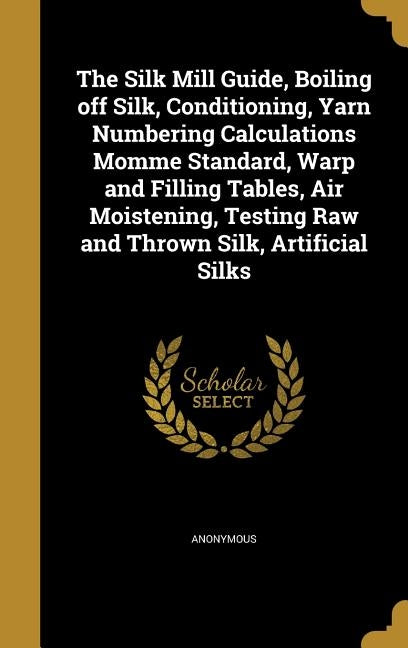 The Silk Mill Guide, Boiling off Silk, Conditioning, Yarn Numbering Calculations Momme Standard, Warp and Filling Tables, Air Moistening, Testing Raw by Anonymous