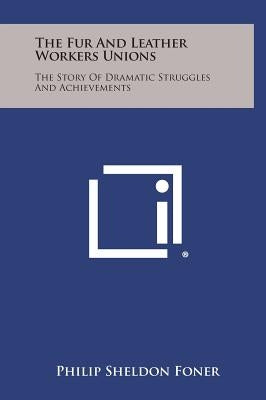 The Fur and Leather Workers Unions: The Story of Dramatic Struggles and Achievements by Foner, Philip Sheldon