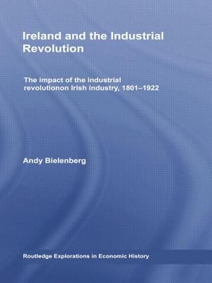 Ireland and the Industrial Revolution: The Impact of the Industrial Revolution on Irish Industry, 1801-1922 by Bielenberg, Andy