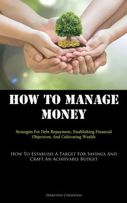 How To Manage Money: Strategies For Debt Repayment, Establishing Financial Objectives, And Cultivating Wealth (How To Establish A Target For Savings A by Chisholm, Sebastien