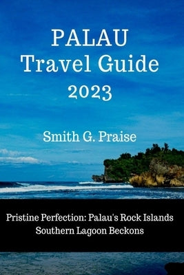 Palau Travel Guide 2023: Pristine Perfection: Palau's Rock Islands Southern Lagoon Beckons by Praise, Smith G.