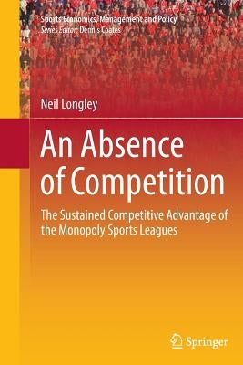 An Absence of Competition: The Sustained Competitive Advantage of the Monopoly Sports Leagues by Longley, Neil