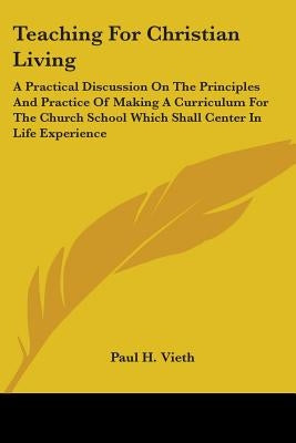 Teaching for Christian Living: A Practical Discussion on the Principles and Practice of Making a Curriculum for the Church School Which Shall Center by Vieth, Paul H.