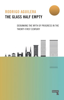 The Glass Half-Empty: Debunking the Myth of Progress in the Twenty-First Century by Aguilera, Rodrigo