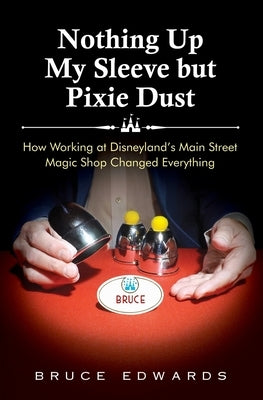 Nothing Up My Sleeve but Pixie Dust: How Working at Disneyland's Main Street Magic Shop Changed Everything by Edwards, Bruce