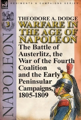 Warfare in the Age of Napoleon-Volume 3: the Battle of Austerlitz, the War of the Fourth Coalition and the Early Peninsular Campaigns, 1805-1809 by Dodge, Theodore A.