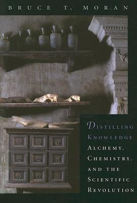 Distilling Knowledge: Alchemy, Chemistry, and the Scientific Revolution by Moran, Bruce T.