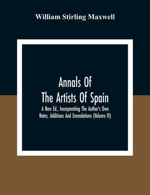 Annals Of The Artists Of Spain. A New Ed., Incorporating The Author'S Own Notes, Additions And Emendations (Volume Iv) by Stirling Maxwell, William
