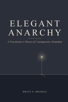 Elegant Anarchy: A Practitioner's Theory of Contemporary Absurdism by Brijbag, Brian S.