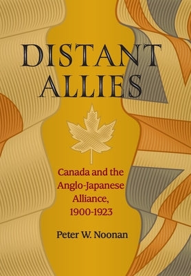 Distant Allies: Canada and the Anglo - Japanese Alliance, 1900 - 1923 by Noonan, Peter W.