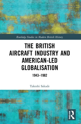 The British Aircraft Industry and American-led Globalisation: 1943-1982 by Sakade, Takeshi