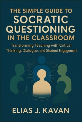 The Simple Guide to Socratic Questioning in the Classroom: Transforming Teaching with Critical Thinking, Dialogue, and Student Engagement by Kavan, Elias J.
