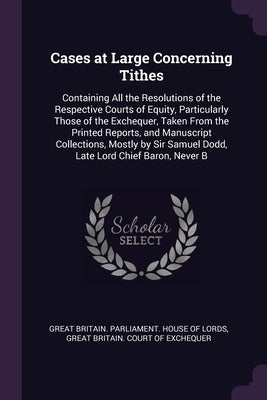 Cases at Large Concerning Tithes: Containing All the Resolutions of the Respective Courts of Equity, Particularly Those of the Exchequer, Taken From t by Great Britain Parliament House of Lord