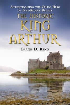 The Historic King Arthur: Authenticating the Celtic Hero of Post-Roman Britain by Reno, Frank D.